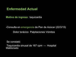 Motivo de ingreso: taquicardia
-Consulta en emergencia de Pan de Azúcar (22/3/15)
Dolor torácico Palpitaciones Vómitos
Se constató:
Taquicardia sinusal de 167 cpm → Hospital
Maldonado
Enfermedad Actual
 