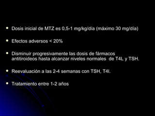  Dosis inicial de MTZ es 0,5-1 mg/kg/día (máximo 30 mg/día)Dosis inicial de MTZ es 0,5-1 mg/kg/día (máximo 30 mg/día)
 Efectos adversos < 20%Efectos adversos < 20%
 Disminuir progresivamente las dosis de fármacosDisminuir progresivamente las dosis de fármacos
antitiroideos hasta alcanzar niveles normales de T4L y TSH.antitiroideos hasta alcanzar niveles normales de T4L y TSH.
 Reevaluación a las 2-4 semanas con TSH, T4l.Reevaluación a las 2-4 semanas con TSH, T4l.
 Tratamiento entre 1-2 añosTratamiento entre 1-2 años
 