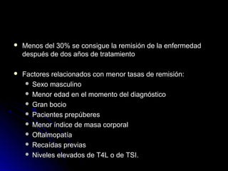  Menos del 30% se consigue la remisión de la enfermedadMenos del 30% se consigue la remisión de la enfermedad
después de dos años de tratamientodespués de dos años de tratamiento
 Factores relacionados con menor tasas de remisión:Factores relacionados con menor tasas de remisión:
 Sexo masculinoSexo masculino
 Menor edad en el momento del diagnósticoMenor edad en el momento del diagnóstico
 Gran bocioGran bocio
 Pacientes prepúberesPacientes prepúberes
 Menor índice de masa corporalMenor índice de masa corporal
 OftalmopatíaOftalmopatía
 Recaídas previasRecaídas previas
 NivelesNiveles elevados de T4L o de TSI.elevados de T4L o de TSI.
 