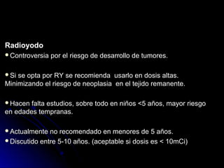 RadioyodoRadioyodo
Controversia por el riesgo de desarrollo de tumores.Controversia por el riesgo de desarrollo de tumores.
Si se opta por RY se recomienda usarlo en dosis altas.Si se opta por RY se recomienda usarlo en dosis altas.
Minimizando el riesgo de neoplasia en el tejido remanente.Minimizando el riesgo de neoplasia en el tejido remanente.
Hacen falta estudios, sobre todo en niños <5 años, mayor riesgoHacen falta estudios, sobre todo en niños <5 años, mayor riesgo
en edades tempranas.en edades tempranas.
Actualmente no recomendado en menores de 5 años.Actualmente no recomendado en menores de 5 años.
Discutido entre 5-10 años. (aceptable si dosis es < 10mCi)Discutido entre 5-10 años. (aceptable si dosis es < 10mCi)
 