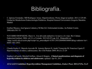 Bibliografía.Bibliografía.
- C. Iglesias Fernández. MD Rodríguez Arnao. Hipertiroidismo.C. Iglesias Fernández. MD Rodríguez Arnao. Hipertiroidismo. Protoc diagn ter pediatr. 2011;1:129-40 .Protoc diagn ter pediatr. 2011;1:129-40 .
Unidad de Metabolismo/Endocrinología Pediátrica. Hospital General Universitario Gregorio Marañón.Unidad de Metabolismo/Endocrinología Pediátrica. Hospital General Universitario Gregorio Marañón.
MadridMadrid
- Esteban Mayayo, José Ignacio Labarta y M.Mar Gil. Enfermedad tiroidea. An Pediatr Contin.Esteban Mayayo, José Ignacio Labarta y M.Mar Gil. Enfermedad tiroidea. An Pediatr Contin.
2006;4(6):361-742006;4(6):361-74
- NNAVARRO DESPAIGNE, Daysi A.. Uso del yodo radiactivo: lo nuevo y lo viejo. Rev Cubana
Endocrinol [online]. 2004, vol.15, n.3 [citado 2015-05-07], pp. 0-0 . Disponible en:
<http://scielo.sld.cu/scielo.php?script=sci_arttext&pid=S1561-29532004000300001&lng=es&nrm=iso>.
ISSN 1561-2953.
- Claudia Godoy C, Marcela Acevedo M. Antonio Barrera N, Anahí Yismeyián M, Francisca Ugarte P.Claudia Godoy C, Marcela Acevedo M. Antonio Barrera N, Anahí Yismeyián M, Francisca Ugarte P.
Hipertiroidismo en niños y adolescentes.Hipertiroidismo en niños y adolescentes. Rev Chil Pediatr 2009; 80 (1): 21-29Rev Chil Pediatr 2009; 80 (1): 21-29
- Stephen LaFranchi, Mitchell Geffner, Alison G Hoppin, . Clinical manifestations and diagnosis of
hyperthyroidism in children and adolescents. updated: Apr 01, 2015
- ATA/AACE Guidelines Hyperthyroidism Management Guidelines,ATA/AACE Guidelines Hyperthyroidism Management Guidelines, Endocr Pract.Endocr Pract. 2011;17(No. 3) e32011;17(No. 3) e3
 