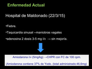 Hospital de Maldonado (22/3/15)Hospital de Maldonado (22/3/15)
•Fiebre.
•Taquicardia sinusal --maniobras vagales
•adenosina 2 dosis 3-5 mg i/v → sin mejoría.
Amiodarona i/v (5mg/kg) →CHPR con FC de 100 cpm.
(Amiodarona contiene 37% de Yodo. (total administrado:46,6mg)
Amiodarona i/v (5mg/kg) →CHPR con FC de 100 cpm.
(Amiodarona contiene 37% de Yodo. (total administrado:46,6mg)
Enfermedad Actual
 