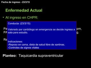 • Al ingreso en CHPR:
Paciente con buen estado general, apirético, FC 104 cpm,
PA 104 (<P5) /68 (<p5), tiempo de recoloración < 2 seg.
Resto del examen sin otras alteraciones a destacar.
Planteo: Taquicardia supraventricular
Fecha de ingreso - 23/3/15
Enfermedad Actual
Conducta: (23/3/15)
Valorado por cardiólogo en emergencia se decide ingreso a
sala para estudio.
Indicaciones:
-Reposo en cama, dieta de salud libre de xantinas.
-Controles de signos vitales
 