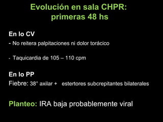 Evolución en sala CHPR:
primeras 48 hs
En lo CVEn lo CV
-- No reitera palpitaciones ni dolor torácicoNo reitera palpitaciones ni dolor torácico
-- Taquicardia de 105 – 110 cpmTaquicardia de 105 – 110 cpm
En lo PPEn lo PP
Fiebre:Fiebre: 38° axilar + estertores subcrepitantes bilaterales38° axilar + estertores subcrepitantes bilaterales
Planteo: IRA baja probablemente viralIRA baja probablemente viral
 