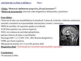 ATENEO DE CLÍNICA MÉDICA:

Mayo

•Título: “Demencia rápidamente progresiva ¿En qué pensamos?”
•Motivo de presentación: discusión sobre diagnósticos diferenciales y pronóstico
Caso clínico:
•Varón de 66 años con inestabilidad en la marcha de 2 meses de evolución, síndrome confusional,
asociado a trastornos en la personalidad, alucinaciones visuales y mioclonías.
•RMN de encéfalo: sin isquemias agudas en evolución
•LCR físico-químico s/p, cultivos negativos
•EEG: sin evidencia de actividad epileptiforme,
patrones rítmicos de status o encefalopatía.
•Serología HSV 1 y 2, CMV, VZV, HIV, Borrelia Burgdorferi y
VDRL que fueron negativos.
•Búsqueda de proteína 14.3.3 en LCR: positivo débil
Diagnóstico final: “Enfermedad de Creutzfeldt-Jakob probable esporádica”
Conclusiones:
• Evolucionó al óbito

 