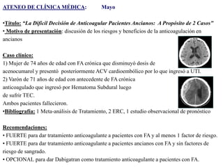 ATENEO DE CLÍNICA MÉDICA:

Mayo

•Título: “La Difícil Decisión de Anticoagular Pacientes Ancianos: A Propósito de 2 Casos”
• Motivo de presentación: discusión de los riesgos y beneficios de la anticoagulación en
ancianos
Caso clínico:
1) Mujer de 74 años de edad con FA crónica que disminuyó dosis de
acenocumarol y presentó posteriormente ACV cardioembólico por lo que ingresó a UTI.
2) Varón de 71 años de edad con antecedente de FA crónica
anticoagulado que ingresó por Hematoma Subdural luego
de sufrir TEC.
Ambos pacientes fallecieron.
•Bibliografía: 1 Meta-análisis de Tratamiento, 2 ERC, 1 estudio observacional de pronóstico

Recomendaciones:
• FUERTE para dar tratamiento anticoagulante a pacientes con FA y al menos 1 factor de riesgo.
• FUERTE para dar tratamiento anticoagulante a pacientes ancianos con FA y sin factores de
riesgo de sangrado.
• OPCIONAL para dar Dabigatran como tratamiento anticoagulante a pacientes con FA.

 