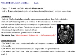 ATENEO DE CLÍNICA MÉDICA:

Junio

•Título: “El desafío continúa: Nueva lesión en cerebro”
•Motivo de presentación: discusión sobre diagnósticos diferenciales y opciones terapéuticas.
Caso clínico:
•Varón de 58 años de edad con nódulos pulmonares en estudio sin diagnóstico etiológico
•Derivado de Venezuela por HTE en contexto de descenso de dosis de esteroides
•RMN de cerebro: lesión expansiva heterogénea témporo-occipital derecha
asociada a edema vasogénico. Espectroscopía: proceso neoformativo.
•Anatomía patológica: lesiones incaracterísticas
•Actualmente completó el quinto ciclo de rituximab
Diagnóstico final: “Granulomatosis linfomatoide vs linfoma extranodal”
Recomendaciones:
• OPCIONAL para tratar con rituximab a los pacientes con granulomatosis
linfomatoidea
• OPCIONAL para tratar con interferon 2b a los pacientes con granulomatosis
• OPCIONAL para tratar con RT a los pacientes con granulomatosis linfomatoidea de localización
cerebral

 