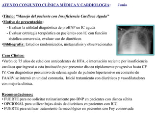 ATENEO CONJUNTO CLÍNICA MÉDICA Y CARDIOLOGIA:

Junio

•Título: “Manejo del paciente con Insuficiencia Cardiaca Aguda”
•Motivo de presentación:
- Evaluar la utilidad diagnóstica de proBNP en IC aguda
- Evaluar estrategia terapéutica en pacientes con IC con función
sistólica conservada, evaluar uso de diuréticos
•Bibliografía: Estudios randomizados, metaanalisis y observacionales
Caso Clínico:
•Varón de 75 años de edad con antecedentes de HTA, e internación reciente por insuficiencia
cardiaca que ingresó a esta institución por presentar disnea rápidamente progresiva hasta CF
IV. Con diagnóstico presuntivo de edema agudo de pulmón hipertensivo en contexto de
FAARV se internó en unidad coronaria. Inició tratamiento con diuréticos y vasodilatadores
con mejoría clínica.
Recomendaciones:
• FUERTE para no solicitar rutinariamente pro-BNP en pacientes con disnea súbita
• OPCIONAL para utilizar bajas dosis de diuréticos en pacientes con ICC
• FUERTE para utilizar tratamiento farmacológico en pacientes con Fey conservada

 