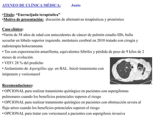 ATENEO DE CLÍNICA MÉDICA:

Junio

•Título: “Encrucijada terapéutica”
•Motivo de presentación: discusión de alternativas terapéuticas y pronóstico
Caso clínico:
•Varón de 58 años de edad con antecedentes de cáncer de pulmón estadío IIIb, bulla
secuelar en lóbulo superior izquierdo, metástasis cerebral en 2010 tratado con cirugía y
radioterapia holocraneana
• Tos con expectoración amarillenta, equivalentes febriles y pérdida de peso de 9 kilos de 2
meses de evolución.
• VEF1 28 % del predicho
• Aislamiento de Aspergillus spp. en BAL. Inició tratamiento con
imipenem y voriconazol
Recomendaciones:
• OPCIONAL para realizar tratamiento quirúrgico en pacientes con aspergilomas
pulmonares cuando los beneficios potenciales superen el riesgo
• OPCIONAL para realizar tratamiento quirúrgico en pacientes con obstrucción severa al
flujo aéreo cuando los beneficios potenciales superen el riesgo
• OPCIONAL para tratar con voriconazol a pacientes con aspergilosis invasiva

 