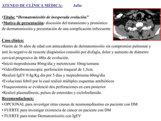 ATENEO DE CLÍNICA MÉDICA:

Julio

•Título: “Dermatomiositis de inesperada evolución”
•Motivo de presentación: discusión del tratamiento y pronóstico
de dermatomiositis y presentación de una complicación infrecuente
Caso clínico:
•Varón de 36 años de edad con antecedentes de dermatomiositis sin compromiso pulmonar y
anti Jo negativo de resiente diagnóstico consultó por disfagia, dolor y aumento de diámetro
cervical progresivo de 48hs de evolución.
•Inició meprednisona 80mg/día y metotrexate 10mg/semana
•Videofibrobroncoscopía: perforación traqueal de 1,5cm.
•Realizó IgEV 0.4g/Kg día por 5 días y meprednisona 60mg/día
•Evolucionó febril por lo cual realizó múltiples esquemas antibióticos
•Traqueostomía se evidenció dos perforaciones en cara posterior
•Realizó plasmaféresis, pulsos de esteroides y ciclofosfamida.
Recomendaciones:
• OPCIONAL para investigar otras causas de neumomediastino en paciente con DM
• FUERTE para investigar existencia de cáncer en paciente con DM
• FUERTE para tratar Dermatomiositis con IgEV

 