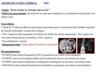 ATENEO DE CLÍNICA MÉDICA:

Julio

•Título: “Dolor lumbar de etiología infrecuente”
•Motivo de presentación: discusión de las opciones terapéuticas y el pronóstico de pacientes con
infarto renal.
Caso clínico:
• Varón de 37 años de edad sin antecedentes personales que se internó por dolor lumbar izquierdo
de máxima intensidad, sin posición antálgica.
• TAC: isquemia riñón izquierdo con defecto de relleno de arteria segmentaria. Anticoagulación
• Se realizó búsqueda de trombofilia y SAF: negativo.
• Ecocardiograma: normal
• Diagnóstico final: “Infarto Renal Trombótico Idiopático”
Recomendaciones:
• FUERTE para realizar búsqueda de SAF en pacientes con infarto renal idiopático
• FUERTE a favor de investigar infarto renal en pacientes añosos con factores de riesgo
• FUERTE para realizar búsqueda de cardiopatías embolígenas en pacientes con infarto renal
• OPCIONAL para realizar búsqueda de trombofilias en pacientes con infarto renal idiopático

 