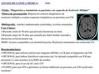 ATENEO DE CLÍNICA MÉDICA:

Julio

•Título: “Diagnóstico y tratamiento en pacientes con sospecha de Esclerosis Múltiple”
•Motivo de presentación: Repasar los criterios diagnósticos de
esclerosis múltiple y evaluar esquemas terapéuticos en pacientes con EM
•Bibliografía: estudios randomizados controlados, revisión sistemática
Caso Clínico:
1)Paciente varón de 50 años que presentó disestesias en mmii
2)Paciente mujer de 34 años que consultó por dolor lumbar asociado a
disestesias en hemicinturón izq.
•RMN: lesiones compatibles con desmielinización. Realizaron tratamiento con corticoides EV.
Recomendaciones:
• OPCIONAL para utilizar criterios por imágenes (RNM) y LCR para el diagnóstico de EM
• OPCIONAL para indicar Interferon a pacientes con 1er episodio compatible con EM que
presenten 2 o más lesiones en la RMN de cerebro
• OPCIONAL para el uso de GC oral o EV
• FUERTE para usar IFN o glatiramer en forma indiferente en pacientes con EM recidivanteremitente”

 