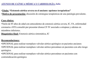 ATENEO DE CLÍNICA MÉDICA Y CARDIOLOGÍA: Julio
•Título: “Estenosis aórtica severa en el anciano: opciones terapéuticas”
•Motivo de presentación: discusión de estrategias terapéuticas de una patología prevalente.
Caso clínico:
•Varón de 85 años de edad con antecedentes de estenosis aórtica severa, IC, FA, enfermedad
coronaria e HTA consultó por presentar disnea CF IV asociado a ortopnea y edemas en
miembros inferiores.
Diagnóstico final: Estenosis aórtica sintomática, IC
Recomendaciones:
•OPCIONAL para realizar reemplazo valvular aórtico quirúrgico en pacientes ancianos
•OPCIONAL para realizar reemplazo valvular aórtico percutáneo en pacientes con alto riesgo
quirúrgico.
•OPCIONAL para realizar reemplazo valvular aórtico percutáneo en pacientes con
contraindicación quirúrgica

 