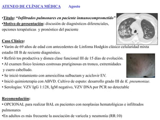 ATENEO DE CLÍNICA MÉDICA

Agosto

•Título: “Infiltrados pulmonares en paciente inmunocomprometido”
•Motivo de presentación: discusión de diagnósticos diferenciales,
opciones terapéuticas y pronóstico del paciente
Caso Clínico:
• Varón de 69 años de edad con antecedentes de Linfoma Hodgkin clásico celularidad mixta
estadío III B de reciente diagnóstico.
• Refirió tos productiva y disnea clase funcional III de 15 días de evolución.
• Al examen físico lesiones costrosas pruriginosas en tronco, extremidades
y cuero cabelludo.
• Se inició tratamiento con amoxicilina sulbactam y aciclovir EV.
• Inició quimioterapia con ABVD. Cultivo de esputo: desarrollo grado III de K. pneumoniae.
• Serologías: VZV IgG 1:128, IgM negativo, VZV DNA por PCR no detectable
Recomendación:
• OPCIONAL para realizar BAL en pacientes con neoplasias hematológicas e infiltrados
pulmonares
•En adultos es más frecuente la asociación de varicela y neumonía (RR:10)

 