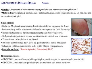 ATENEO DE CLÍNICA MÉDICA:

Agosto

•Título: “Respuesta al tratamiento en un paciente con tumor cutáneo apócrino ”
•Motivo de presentación: discusión del tratamiento, pronóstico y seguimiento de un paciente con
un raro tumor de piel.
Caso clínico:
•Varón de 73 años de edad edema de miembro inferior izquierdo de 3 sem
de evolución y lesión eritematosa indurada con aspecto de “piel de naranja”.
• Inmunohistoquímica: perfil correspondiente a un tumor apócrino.
• Se buscó tumor primario en otra localización sin encontrarse el mismo.
• Tratamiento: carboplatino + paclitaxel.
• RNM de control luego del 4 ciclo de quimioterapia: franca reducción
•del edema linfático persistiendo y del tejido fibroso retroperitoneal
•Diagnóstico final: “Tumor Apócrino Primario de Piel”
Recomendaciones:
• OPCIONAL para realizar escisión quirúrgica y radioterapia en tumores apócrinos de piel.
• OPCIONAL para realizar quimioterapia en pacientes con tumor invasivo.

 