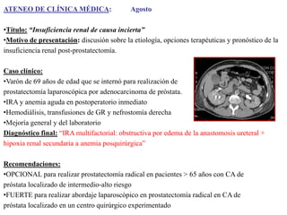 ATENEO DE CLÍNICA MÉDICA:

Agosto

•Título: “Insuficiencia renal de causa incierta”
•Motivo de presentación: discusión sobre la etiología, opciones terapéuticas y pronóstico de la
insuficiencia renal post-prostatectomía.
Caso clínico:
•Varón de 69 años de edad que se internó para realización de
prostatectomía laparoscópica por adenocarcinoma de próstata.
•IRA y anemia aguda en postoperatorio inmediato
•Hemodiálisis, transfusiones de GR y nefrostomía derecha
•Mejoría general y del laboratorio
Diagnóstico final: “IRA multifactorial: obstructiva por edema de la anastomosis ureteral +
hipoxia renal secundaria a anemia posquirúrgica”

Recomendaciones:
•OPCIONAL para realizar prostatectomía radical en pacientes > 65 años con CA de
próstata localizado de intermedio-alto riesgo
•FUERTE para realizar abordaje laparoscópico en prostatectomía radical en CA de
próstata localizado en un centro quirúrgico experimentado

 