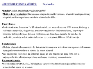 ATENEO DE CLÍNICA MÉDICA:

Septiembre

•Título: “Dolor abdominal de causa incierta”
•Motivo de presentación: Discusión de diagnósticos diferenciales, alternativas diagnósticas y
terapéuticas de una paciente con dolor abdominal e HTA.
Caso Clínico:
•Paciente de sexo femenino, de 37 años de edad, con antecedentes de HTA severa, flushing y
síncopes a repetición, diagnóstico presuntivo reciente de feocromocitoma, ingresó por
presentar dolor abdominal difuso a predominio en fosa ilíaca derecha de tres días de
evolución, asociado a distensión abdominal en contexto de HTA de difícil manejo.
Conclusiones:
•El dolor abdominal en contexto de feocromocitoma ocurre ante situaciones graves, tales como
hemoperitoneo secundario a ruptura de tumor adrenal.
•Las causas más frecuentes de abdomen agudo en una paciente en edad fértil son la
salpingooforitis, adhesiones pélvicas, embarazo ectópico y endometriosis.
Recomendaciones:
•Recomendación OPCIONAL para realizar laparoscopía temprana en pacientes con dolor
abdominal de causa no aclarada

 
