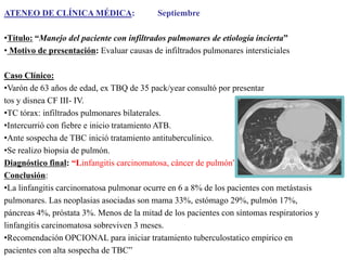 ATENEO DE CLÍNICA MÉDICA:

Septiembre

•Título: “Manejo del paciente con infiltrados pulmonares de etiología incierta”
• Motivo de presentación: Evaluar causas de infiltrados pulmonares intersticiales

Caso Clínico:
•Varón de 63 años de edad, ex TBQ de 35 pack/year consultó por presentar
tos y disnea CF III- IV.
•TC tórax: infiltrados pulmonares bilaterales.
•Intercurrió con fiebre e inicio tratamiento ATB.
•Ante sospecha de TBC inició tratamiento antituberculínico.
•Se realizo biopsia de pulmón.
Diagnóstico final: “Linfangitis carcinomatosa, cáncer de pulmón”
Conclusión:
•La linfangitis carcinomatosa pulmonar ocurre en 6 a 8% de los pacientes con metástasis
pulmonares. Las neoplasias asociadas son mama 33%, estómago 29%, pulmón 17%,
páncreas 4%, próstata 3%. Menos de la mitad de los pacientes con síntomas respiratorios y
linfangitis carcinomatosa sobreviven 3 meses.
•Recomendación OPCIONAL para iniciar tratamiento tuberculostatico empirico en
pacientes con alta sospecha de TBC”

 