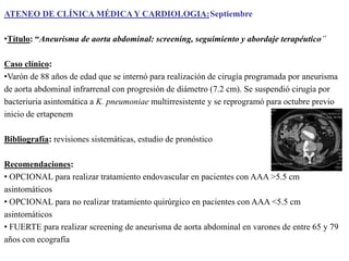 ATENEO DE CLÍNICA MÉDICA Y CARDIOLOGIA:Septiembre
•Título: “Aneurisma de aorta abdominal: screening, seguimiento y abordaje terapéutico”
Caso clínico:
•Varón de 88 años de edad que se internó para realización de cirugía programada por aneurisma
de aorta abdominal infrarrenal con progresión de diámetro (7.2 cm). Se suspendió cirugía por
bacteriuria asintomática a K. pneumoniae multirresistente y se reprogramó para octubre previo
inicio de ertapenem
Bibliografía: revisiones sistemáticas, estudio de pronóstico

Recomendaciones:
• OPCIONAL para realizar tratamiento endovascular en pacientes con AAA >5.5 cm
asintomáticos
• OPCIONAL para no realizar tratamiento quirúrgico en pacientes con AAA <5.5 cm
asintomáticos
• FUERTE para realizar screening de aneurisma de aorta abdominal en varones de entre 65 y 79
años con ecografía

 