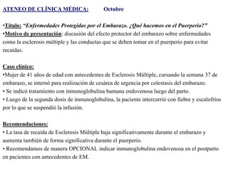 ATENEO DE CLÍNICA MÉDICA:

Octubre

•Título: “Enfermedades Protegidas por el Embarazo. ¿Qué hacemos en el Puerperio?”
•Motivo de presentación: discusión del efecto protector del embarazo sobre enfermedades
como la esclerosis múltiple y las conductas que se deben tomar en el puerperio para evitar
recaídas.

Caso clínico:
•Mujer de 41 años de edad con antecedentes de Esclerosis Múltiple, cursando la semana 37 de
embarazo, se internó para realización de cesárea de urgencia por colestasis del embarazo.
• Se indicó tratamiento con inmunoglobulina humana endovenosa luego del parto.
• Luego de la segunda dosis de inmunoglobulina, la paciente intercurrió con fiebre y escalofríos
por lo que se suspendió la infusión.
Recomendaciones:
• La tasa de recaída de Esclerosis Múltiple baja significativamente durante el embarazo y
aumenta también de forma significativa durante el puerperio.
• Recomendamos de manera OPCIONAL indicar inmunoglobulina endovenosa en el postparto
en pacientes con antecedentes de EM.

 