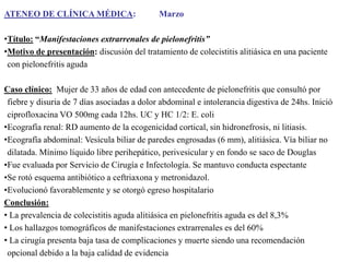 ATENEO DE CLÍNICA MÉDICA:

Marzo

•Título: “Manifestaciones extrarrenales de pielonefritis”
•Motivo de presentación: discusión del tratamiento de colecistitis alitiásica en una paciente
con pielonefritis aguda
Caso clínico: Mujer de 33 años de edad con antecedente de pielonefritis que consultó por
fiebre y disuria de 7 días asociadas a dolor abdominal e intolerancia digestiva de 24hs. Inició
ciprofloxacina VO 500mg cada 12hs. UC y HC 1/2: E. coli
•Ecografía renal: RD aumento de la ecogenicidad cortical, sin hidronefrosis, ni litiasis.
•Ecografía abdominal: Vesícula biliar de paredes engrosadas (6 mm), alitiásica. Vía biliar no
dilatada. Mínimo líquido libre perihepático, perivesicular y en fondo se saco de Douglas
•Fue evaluada por Servicio de Cirugía e Infectología. Se mantuvo conducta espectante
•Se rotó esquema antibiótico a ceftriaxona y metronidazol.
•Evolucionó favorablemente y se otorgó egreso hospitalario
Conclusión:
• La prevalencia de colecistitis aguda alitiásica en pielonefritis aguda es del 8,3%
• Los hallazgos tomográficos de manifestaciones extrarrenales es del 60%
• La cirugía presenta baja tasa de complicaciones y muerte siendo una recomendación
opcional debido a la baja calidad de evidencia

 