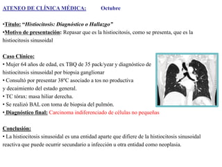 ATENEO DE CLÍNICA MÉDICA:

Octubre

•Título: “Histiocitosis: Diagnóstico o Hallazgo”
•Motivo de presentación: Repasar que es la histiocitosis, como se presenta, que es la
histiocitosis sinusoidal
Caso Clínico:
• Mujer 64 años de edad, ex TBQ de 35 pack/year y diagnóstico de
histiocitosis sinusoidal por biopsia ganglionar
• Consultó por presentar 38ºC asociado a tos no productiva
y decaimiento del estado general.
• TC tórax: masa hiliar derecha.
• Se realizó BAL con toma de biopsia del pulmón.
• Diagnóstico final: Carcinoma indiferenciado de células no pequeñas
Conclusión:
• La histiocitosis sinusoidal es una entidad aparte que difiere de la histiocitosis sinusoidal
reactiva que puede ocurrir secundario a infección u otra entidad como neoplasia.

 