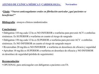 ATENEO DE CLÍNICA MÉDICA Y CARDIOLOGIA:

Noviembre

•Título: “Nuevos anticoagulantes orales en fibrilación auricular ¿qué pacientes se
benefician?”
Bibliografía: ensayos clínicos randomizados

Conclusiones:
• Dabigatran 110 mg cada 12 hs es NO INFERIOR a warfarina para prevenir ACV o embolias
sistémicas. Es SUPERIOR a warfarina en cuanto al riesgo de sangrado
• Dabigatran 150 mg cada 12 hs es SUPERIOR a warfarina para prevenir ACV o embolias
sistémicas. Es NO INFERIOR en cuanto al riesgo de sangrado mayor
• Rivaroxaban 20 mg/día es NO INFERIOR a warfarina en desenlaces de eficacia y seguridad
• Apixaban 10 mg/día es SUPERIOR a warfarina en desenlace de eficacia y NO INFERIOR
en desenlace de seguridad (pérdida de seguimiento)
Recomendación:
• OPCIONAL para anticoagular con dabigatran a pacientes con FA

 