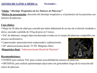 ATENEO DE CLÍNICA MÉDICA:

Noviembre .

•Título: “Abordaje Terapéutico de los Tumores de Páncreas”
•Motivo de presentación: discusión del abordaje terapéutico y el pronóstico de los pacientes con
tumores de páncreas.
Caso clínico:
• Mujer de 58 años de edad que consultó por dolor abdominal de un mes de evolución irradiado a
dorso, asociado a pérdida de 10 kg de peso en 3 meses.
• TAC de abdomen: imagen hipovascularizada ovoidea en el cuerpo del páncreas compatible con
proceso neoformativo.
• Laparoscopía: pancreatecomía corpocaudal y esplenectomía.
• AP: adenocarcinoma ductal. T3 N0. Márgenes libres
•Diagnóstico final: “Adenocarcinoma Ductal de Páncreas”
Recomendaciones:
• FUERTE para realizar TAC para evaluar resecabilidad de tumores de páncreas.
• OPCIONAL para realizar quimioterapia adyuvante con gemcitabine luego de la resección del
tumor de páncreas.

 