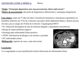 ATENEO DE CLÍNICA MÉDICA:

Marzo

•Título: “Estrategia diagnóstica ante una presentación clínica infrecuente”
•Motivo de presentación: discusión de diagnósticos diferenciales y estrategias diagnósticas
Caso clínico: mujer de 37 años de edad. Consultó por hematuria y hematomas espontáneos en
miembros inferiores de 72 hs de evolución, asociado a dolor abdominal difuso y diarrea acuosa,
sin moco, pus ni sangre de 10 días de evolución. Coagulograma RIN 8
• TC: distensión homogénea de asas de intestino delgado y adenopatías mesentéricas
• Dosaje de superwarfarinas negativo
• Serología para enfermedad celíaca positiva
• VEDA: disminución de pliegues con mosaico y peinado
• AP: enfermedad celíaca
•Bibliografía: reportes de casos, corte transversal
Conclusión:
• La coagulopatía es una manifestación clínica infrecuente de enfermedad celíaca

 