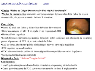 ATENEO DE CLÍNICA MÉDICA:

Abril

•Título: “Fiebre de Origen Desconocido: Una vez más un Desafío”
•Motivo de presentación: discusión sobre diagnósticos diferenciales de la fiebre de origen
desconocido y la presentación del linfoma T intestinal
Caso clínico:
•Varón, 52 años con fiebre y escalofríos de 6 días de evolución
•Dolor con eritema en MII  erisipela  sin respuesta al ATB
•Hemocultivos negativos
•Eco abdominal: engrosamiento parietal difuso del colon sigmoides con alteración de los planos
grasos adyacentes  ATB  persistencia de la fiebre
•TAC de tórax, abdomen y pelvis: sin hallazgos nuevos, serologías negativas
•ETE negativo para endocarditis
•VCC: disminución del calibre de luz en sigmoides compatible con colitis isquémica
•Segmentectomía de colon sigmoide
Diagnóstico final: “Linfoma T angiocéntrico”
Conclusiones:
• Inició quimioterapia con doxorubicina, vincristina, etoposido y ciclofosfamida
• Causa poco frecuente de FOD y presentación rara del linfoma T angiocéntrico

 