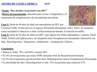 ATENEO DE CLÍNICA MÉDICA:

Abril

•Título: “Dos desafíos en pacientes con HIV”
•Motivo de presentación: discusión para revisar el diagnóstico y el
tratamiento de complicaciones de una patología prevalente.
Caso 1: Varón de 40 años de edad con antecedentes de HIV que
Comenzó TARV 10 días previos al ingreso. Presentaba adenopatías, rash y fiebre. Se interpretó
como secundario a Abacavir vs Sme. de Reconstitución Inmune. Evolución favorable.
Caso 2: Varón de 36 años de edad con HIV+ que ingresó por fiebre adenopatías y vómitos. Inició
TARV. ISAGA anti IgM positivo. Se interpretó como Toxoplasmosis diseminada. Intercurrió con
Sme. Hemofagocítico. Tratamiento: sulfadiazina + clindamicina. Falleció.
Conclusión:
• Abacavir: fiebre 78%, rash 66%, Astenia 46%
• El 16% de los pacientes que inicia TARV presentan Sme de Reconstitución Inmune.
• Un 5% de los pacientes que desarrollan Sme. Hemofagocítico tienen Toxoplasmosis Diseminada
• La mortalidad del Sme. Hemofagocítico es alta. 33% en pacientes que requieren UTI

 