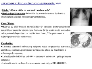 ATENEO DE CLÍNICA MÉDICA Y CARDIOLOGÍA:Abril

•Título: “Disnea súbita en una mujer embarazada”
•Motivo de presentación: Discusión de probables causas de disnea e
insuficiencia cardíaca en una mujer embarazada.
Caso Clínico:
•Mujer de 22 años de edad, embarazada de 34 semanas, embarazo gemelar,
consultó por presentar disnea clase funcional IV de inicio súbito asociado a
dolor precordial opresivo con irradiación a dorso, 72hs posteriores a
ruptura prematura de membranas.
Conclusión:
• La disnea durante el embarazo y periparto puede ser producida por causas
embólicas, cardíacas, pulmonares u otras como el uso de tocolíticos o
sobrecarga de volumen.
• La incidencia de EAP es del 0.08% durante el embarazo, principalmente
anteparto.
• La insuficiencia cardíaca frecuentemente es de origen DIASTÓLICO.

 