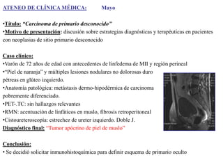 ATENEO DE CLÍNICA MÉDICA:

Mayo

•Título: “Carcinoma de primario desconocido”
•Motivo de presentación: discusión sobre estrategias diagnósticas y terapéuticas en pacientes
con neoplasias de sitio primario desconocido
Caso clínico:
•Varón de 72 años de edad con antecedentes de linfedema de MII y región perineal
•“Piel de naranja” y múltiples lesiones nodulares no dolorosas duro
pétreas en glúteo izquierdo.
•Anatomía patológica: metástasis dermo-hipodérmica de carcinoma
pobremente diferenciado.
•PET-.TC: sin hallazgos relevantes
•RMN: acentuación de linfáticos en muslo, fibrosis retroperitoneal
•Cistoureteroscopía: estrechez de ureter izquierdo. Doble J.
Diagnóstico final: “Tumor apócrino de piel de muslo”
Conclusión:
• Se decidió solicitar inmunohistoquímica para definir esquema de primario oculto

 