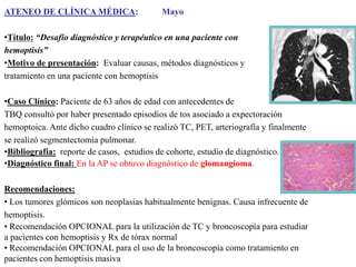 ATENEO DE CLÍNICA MÉDICA:

Mayo

•Título: “Desafío diagnóstico y terapéutico en una paciente con
hemoptisis”
•Motivo de presentación: Evaluar causas, métodos diagnósticos y
tratamiento en una paciente con hemoptisis
•Caso Clínico: Paciente de 63 años de edad con antecedentes de
TBQ consultó por haber presentado episodios de tos asociado a expectoración
hemoptoica. Ante dicho cuadro clínico se realizó TC, PET, arteriografía y finalmente
se realizó segmentectomía pulmonar.
•Bibliografía: reporte de casos, estudios de cohorte, estudio de diagnóstico.
•Diagnóstico final: En la AP se obtuvo diagnóstico de glomangioma.
Recomendaciones:
• Los tumores glómicos son neoplasias habitualmente benignas. Causa infrecuente de
hemoptisis.
• Recomendación OPCIONAL para la utilización de TC y broncoscopía para estudiar
a pacientes con hemoptisis y Rx de tórax normal
• Recomendación OPCIONAL para el uso de la broncoscopía como tratamiento en
pacientes con hemoptisis masiva

 