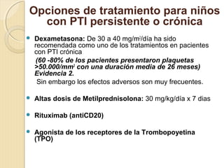  Dexametasona: De 30 a 40 mg/m2
/día ha sido
recomendada como uno de los tratamientos en pacientes
con PTI crónica
(60 -80% de los pacientes presentaron plaquetas
>50.000/mm3
con una duración media de 26 meses)
Evidencia 2.
Sin embargo los efectos adversos son muy frecuentes.
 Altas dosis de Metilprednisolona: 30 mg/kg/día x 7 dias
 Rituximab (antiCD20)
 Agonista de los receptores de la Trombopoyetina
(TPO)
Opciones de tratamiento para niños
con PTI persistente o crónica
 