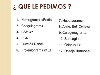¿ QUE LE PEDIMOS ?
1. Hemograma c/Frotis
2. Coagulagrama
3. PAMO?
4. PCD
5. Función Renal
6. Proteinograma c/IEF
7. Hepatograma
8. Antic. Enf. Celiaca
9. Colagenograma
10. Serologías
11. Orina c/ Lx.
12. Dosaje Hormonal
 