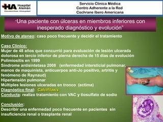 Servicio Clínica Médica
Centro Adherente a la Red
Cochrane Ibero Americana

“Una

paciente con úlceras en miembros inferiores con
inesperado diagnóstico y evolución”

Motivo de ateneo: caso poco frecuente y decidir el tratamiento
Caso Clínico:
Mujer de 48 años que concurrió para evaluación de lesión ulcerada
dolorosa en tercio inferior de pierna derecha de 15 días de evolución
Polimiositis en 1999
Síndrome antisintetasa 2008 (enfermedad intersticial pulmonar,
manos de maquinista, anticuerpos anti-Jo positivo, artritis y
fenómeno de Raynaud)
Hipertensión pulmonar
Múltiples lesiones ulceradas en tronco (ectima)
Diagnóstico final: Calcifilaxis
Conducta: realizo tratamiento con VAC y tiosulfato de sodio
Conclusión:
Describir una enfermedad poco frecuente en pacientes sin
insuficiencia renal o trasplante renal

 