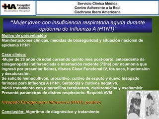 Servicio Clínica Médica
Centro Adherente a la Red
Cochrane Ibero Americana

“Mujer joven con insuficiencia respiratoria aguda durante
epidemia de Influenza A (H1N1)”
Motivo de presentación:
Manifestaciones clínicas, medidas de bioseguridad y situación nacional de
epidemia H1N1
Caso clínico:
•Mujer de 28 años de edad cursando quinto mes post-parto, antecedente de
colagenopatía indiferenciada e internación reciente (72hs) por neumonía que
ingresó por presentar fiebre), disnea Clase Funcional IV, tos seca, hipotensión
y desaturación.
Se solicitó hemocultivos, urocultivo, cultivo de esputo y nuevo hisopado
faríngeo para Influenza A H1N1. Serología y cultivos negativo.
Inició tratamiento con piperacilina tazobactam, claritromicina y oseltamivir
Presentó parámetros de distres respiratorio. Requirió AVM

Hisopado Faríngeo para Influenza A (H1N1): positivo
Conclusión: Algoritmo de diagnóstico y tratamiento

 