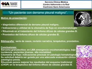 Servicio Clínica Médica
Centro Adherente a la Red
Cochrane Ibero Americana

“Un paciente con derrame pleural maligno”.
Motivo de presentación:
diagnóstico diferencial de derrame pleural maligno.
Indicaciones y utilidad de la citometría de flujo en oncohematología.
Rituximab en el tratamiento del linfoma difuso de células grandes B.
Pronóstico del linfoma difuso de células grandes B.
Bibliografía: serie de casos, revisión narrativa, terapéutica, pronóstico.
Conclusiones:
Sarcoma granulocítico; en LMA emergencia oncohematológica, baja
incidencia, pacientes jóvenes, alta mortalidad.
Citometría de flujo: indicaciones precisas en patología hematológica.
Su solicitud debería ser guíada por una adecuada evaluación clínico
patológica previa.
Rituximab parece mejorar los resultados del esquema tradicional
(CHOP) en la terapéutica del linfoma difuso de células grandes B.

 