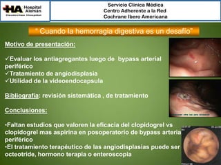 Servicio Clínica Médica
Centro Adherente a la Red
Cochrane Ibero Americana

“ Cuando la hemorragia digestiva es un desafío”
Motivo de presentación:
Evaluar los antiagregantes luego de bypass arterial
periférico
Tratamiento de angiodisplasia
Utilidad de la videoendocapsula
Bibliografía: revisión sistemática , de tratamiento
Conclusiones:
•Faltan estudios que valoren la eficacia del clopidogrel vs
clopidogrel mas aspirina en posoperatorio de bypass arterial
periférico
•El tratamiento terapéutico de las angiodisplasias puede ser
octeotride, hormono terapia o enteroscopia

 