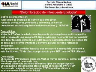 Servicio Clínica Médica
Centro Adherente a la Red
Cochrane Ibero Americana

“Dolor Torácico de Infrecuente Etiología”
Motivo de presentación:
•Discusión de etiología de TEP en paciente joven
•Utilidad de estudios genéticos y screening de cáncer
•Asociación entre tabaquismo/anticoncepotivos y TEP/TVP
Caso clínico:
Mujer de 27 años de edad con antecedente de tabaquismo, anticoncepción
oral y reposo de una semana 20 días previos por neumonía que por persistir
con dolor torácico derecho consultó en otra institución donde se realizó TC
de tórax que informó infiltrado y derrame pleural derecho rotándose
antibiótico.
Por persistencia de dolor torácico que se asoció a hemoptisis consultó a
esta institución. TC de tórax con protocolo para TEP mostró TEP bilateral.
Conclusión:
El riesgo de TVP durante el uso de ACO es mayor durante el primer año y
disminuye con el tiempo de uso.
No existe diferencia entre los diferentes tipos de progestágenos
El tabaquismo presenta bajo efecto sobre el riesgo de TVP y TEP
Factores de riesgo de cáncer oculto: TEP idiopático, shock y
muerte como manifestación inicial

 