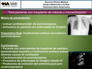 Servicio Clínica Médica
Centro Adherente a la Red
Cochrane Ibero Americana

“Una paciente con trasplante de médula y miocardiopatía”
Motivo de presentación:
evaluar cardiotoxicidad de quimioterapicos
pronostico en paciente con enfermedad de Hodgkin .

Diagnóstico final: insuficiencia cardiaca secundaria a
quimioterapicos

Conclusiones:
Paciente con antecedentes de trasplante de medula y
quimioterapia expuesta a insuficiencia cardiaca evaluar
distintas causas de cardiopatía
Cardiotoxicidad de quimioterapicos
Pronostico de enfermedad de Hodgkin estadio IV
Predictores de evolución del síndrome post paro
cardiorespiratorio

 