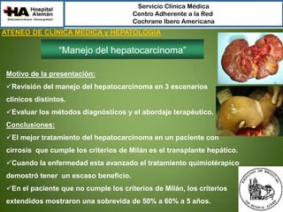 Servicio Clínica Médica
Centro Adherente a la Red
Cochrane Ibero Americana

ATENEO DE CLÍNICA MÉDICA y HEPATOLOGÍA

“Manejo del hepatocarcinoma”
Motivo de la presentación:
Revisión del manejo del hepatocarcinoma en 3 escenarios
clínicos distintos.
Evaluar los métodos diagnósticos y el abordaje terapéutico.
Conclusiones:
El mejor tratamiento del hepatocarcinoma en un paciente con
cirrosis que cumple los criterios de Milán es el transplante hepático.
Cuando la enfermedad esta avanzado el tratamiento quimiotérapico

demostró tener un escaso beneficio.
En el paciente que no cumple los criterios de Milán, los criterios
extendidos mostraron una sobrevida de 50% a 60% a 5 años.

 