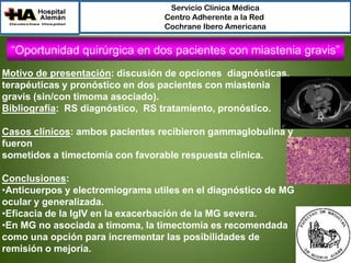 Servicio Clínica Médica
Centro Adherente a la Red
Cochrane Ibero Americana

“Oportunidad quirúrgica en dos pacientes con miastenia gravis”
Motivo de presentación: discusión de opciones diagnósticas,
terapéuticas y pronóstico en dos pacientes con miastenia
gravis (sin/con timoma asociado).
Bibliografía: RS diagnóstico, RS tratamiento, pronóstico.
Casos clínicos: ambos pacientes recibieron gammaglobulina y
fueron
sometidos a timectomía con favorable respuesta clínica.
Conclusiones:
•Anticuerpos y electromiograma utiles en el diagnóstico de MG
ocular y generalizada.
•Eficacia de la IgIV en la exacerbación de la MG severa.
•En MG no asociada a timoma, la timectomía es recomendada
como una opción para incrementar las posibilidades de
remisión o mejoría.

 