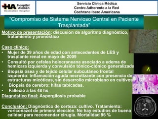 Servicio Clínica Médica
Centro Adherente a la Red
Cochrane Ibero Americana

“Compromiso de Sistema Nervioso Central en Paciente
Trasplantada”
Motivo de presentación: discusión de algoritmo diagnóstico,
tratamiento y pronóstico
Caso clínico:
• Mujer de 39 años de edad con antecedentes de LES y
trasplante renal en mayo de 2009
• Consultó por cefalea holocraneana asociado a edema de
hemicara izquierda y convulsión tónico-clónico generalizada
• Biopsia ósea y de tejido celular subcutáneo frontal
izquierdo: inflamación aguda necrotizante con presencia de
estructuras micóticas, sin desarrollo microbiano en cultivos
• Biopsia de cerebro: hifas tabicadas.
• Falleció a las 48 hs
Diagnóstico final: Aspergilosis probable
Conclusión: Diagnóstico de certeza: cultivo. Tratamiento:
voriconazol de primera elección. No hay estudios de buena
calidad para recomendar cirugía. Mortalidad 96 %

 