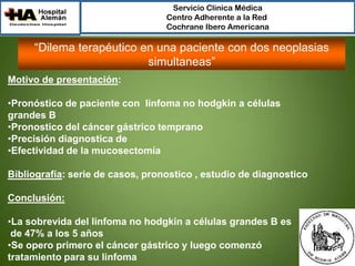 Servicio Clínica Médica
Centro Adherente a la Red
Cochrane Ibero Americana

“Dilema terapéutico en una paciente con dos neoplasias
simultaneas”
Motivo de presentación:
•Pronóstico de paciente con linfoma no hodgkin a células
grandes B
•Pronostico del cáncer gástrico temprano
•Precisión diagnostica de
•Efectividad de la mucosectomía
Bibliografía: serie de casos, pronostico , estudio de diagnostico
Conclusión:
•La sobrevida del linfoma no hodgkin a células grandes B es
de 47% a los 5 años
•Se opero primero el cáncer gástrico y luego comenzó
tratamiento para su linfoma

 