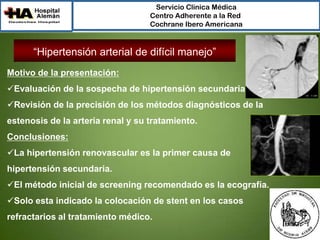 Servicio Clínica Médica
Centro Adherente a la Red
Cochrane Ibero Americana

“Hipertensión arterial de difícil manejo”
Motivo de la presentación:
Evaluación de la sospecha de hipertensión secundaria.

Revisión de la precisión de los métodos diagnósticos de la
estenosis de la arteria renal y su tratamiento.
Conclusiones:

La hipertensión renovascular es la primer causa de
hipertensión secundaria.
El método inicial de screening recomendado es la ecografía.
Solo esta indicado la colocación de stent en los casos
refractarios al tratamiento médico.

 