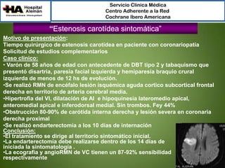 Servicio Clínica Médica
Centro Adherente a la Red
Cochrane Ibero Americana

“Estenosis carotídea sintomática”
Motivo de presentación:
Tiempo quirúrgico de estenosis carotídea en paciente con coronariopatía
Solicitud de estudios complementarios
Caso clínico:
• Varón de 58 años de edad con antecedente de DBT tipo 2 y tabaquismo que
presentó disartria, paresia facial izquierda y hemiparesia braquio crural
izquierda de menos de 12 hs de evolución.
•Se realizó RMN de encéfalo lesión isquémica aguda cortico subcortical frontal
derecha en territorio de arteria cerebral media.
•Hipertrofia del VI, dilatación de AI e hipoquinesia lateromedio apical,
anteromedial apical e inferodorsal medial. Sin trombos. Fey 44%
•Obstrucción 80-90% de carótida interna derecha y lesión severa en coronaria
derecha proximal
•Se realizó endarterectomía a los 10 días de internación
Conclusión:
•El tratamiento se dirige al territorio sintomático inicial.
•La endarterectomía debe realizarse dentro de los 14 días de
iniciada la sintomatología .
•La ecografia y angioRMN de VC tienen un 87-92% sensibilidad
respectivamente

 