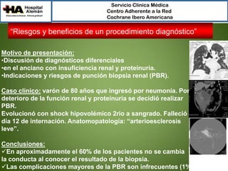 Servicio Clínica Médica
Centro Adherente a la Red
Cochrane Ibero Americana

“Riesgos y beneficios de un procedimiento diagnóstico”
Motivo de presentación:
•Discusión de diagnósticos diferenciales
•en el anciano con insuficiencia renal y proteinuria.
•Indicaciones y riesgos de punción biopsia renal (PBR).
Caso clínico: varón de 80 años que ingresó por neumonía. Por
deterioro de la función renal y proteinuria se decidió realizar
PBR.
Evolucionó con shock hipovolémico 2rio a sangrado. Falleció al
día 12 de internación. Anatomopatología: “arterioesclerosis
leve”.
Conclusiones:
En aproximadamente el 60% de los pacientes no se cambia
la conducta al conocer el resultado de la biopsia.
Las complicaciones mayores de la PBR son infrecuentes (1%).

 