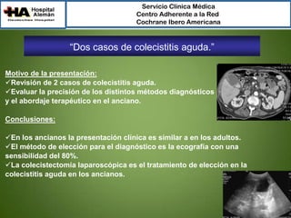 Servicio Clínica Médica
Centro Adherente a la Red
Cochrane Ibero Americana

“Dos casos de colecistitis aguda.”
Motivo de la presentación:
Revisión de 2 casos de colecistitis aguda.
Evaluar la precisión de los distintos métodos diagnósticos
y el abordaje terapéutico en el anciano.
Conclusiones:
En los ancianos la presentación clínica es similar a en los adultos.
El método de elección para el diagnóstico es la ecografía con una
sensibilidad del 80%.
La colecistectomía laparoscópica es el tratamiento de elección en la
colecistitis aguda en los ancianos.

 